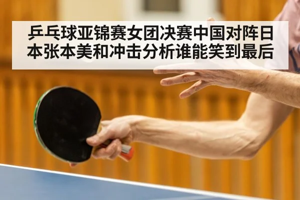 乒乓球亚锦赛女团决赛中国对阵日本张本美和冲击分析谁能笑到最后