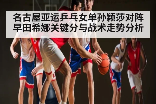 名古屋亚运乒乓女单孙颖莎对阵早田希娜关键分与战术走势分析