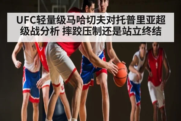 UFC轻量级马哈切夫对托普里亚超级战分析 摔跤压制还是站立终结